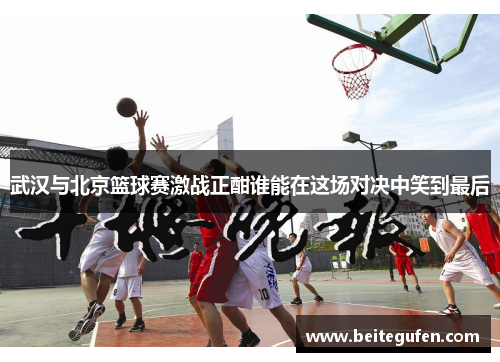 武汉与北京篮球赛激战正酣谁能在这场对决中笑到最后
