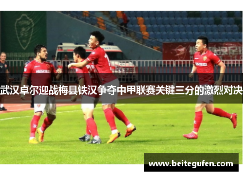 武汉卓尔迎战梅县铁汉争夺中甲联赛关键三分的激烈对决