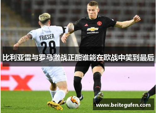 比利亚雷与罗马激战正酣谁能在欧战中笑到最后